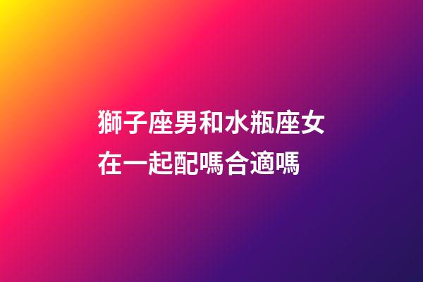 獅子座男和水瓶座女在一起配嗎合適嗎-第1張-星座運勢-玄機派