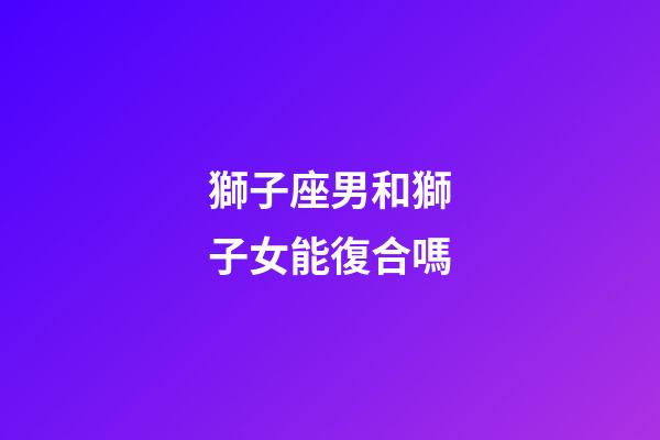 獅子座男和獅子女能復合嗎-第1張-星座運勢-玄機派
