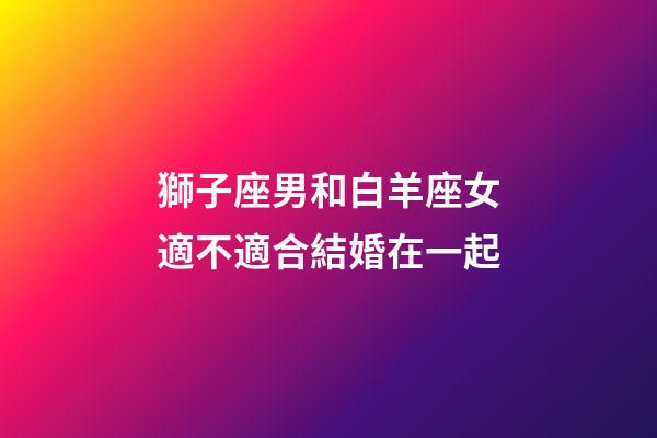 獅子座男和白羊座女適不適合結婚在一起-第1張-星座運勢-玄機派