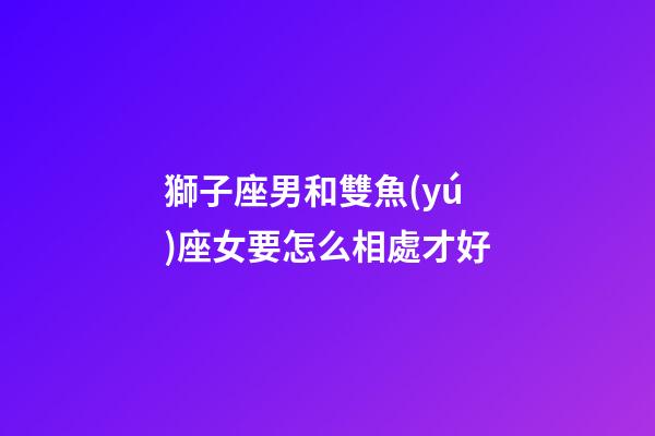 獅子座男和雙魚(yú)座女要怎么相處才好