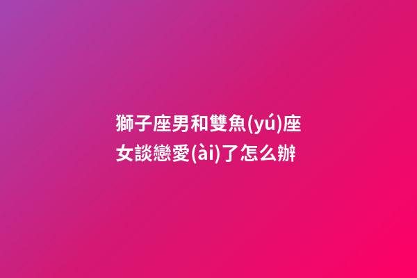 獅子座男和雙魚(yú)座女談戀愛(ài)了怎么辦-第1張-星座運(yùn)勢(shì)-玄機(jī)派