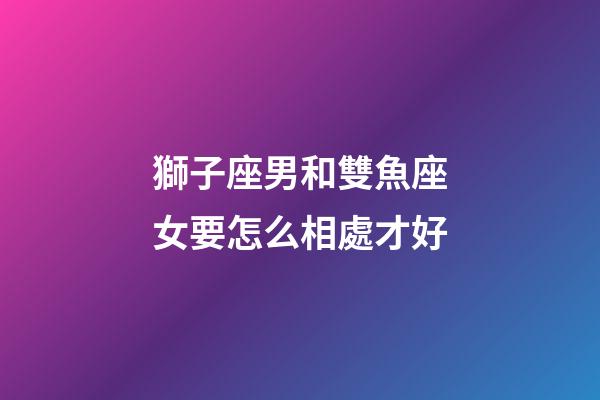 獅子座男和雙魚座女要怎么相處才好