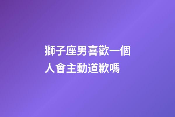獅子座男喜歡一個人會主動道歉嗎-第1張-星座運勢-玄機派