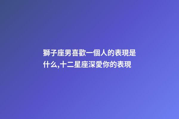 獅子座男喜歡一個人的表現是什么,十二星座深愛你的表現-第1張-觀點-玄機派