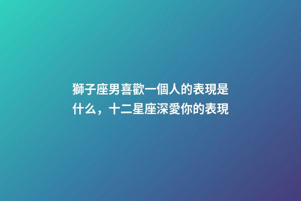 獅子座男喜歡一個人的表現是什么，十二星座深愛你的表現-第1張-觀點-玄機派