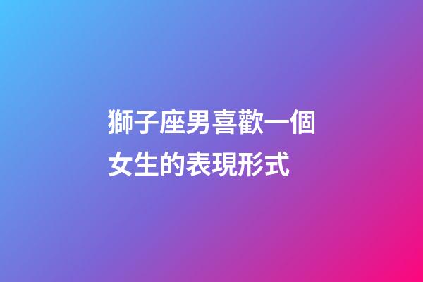 獅子座男喜歡一個女生的表現形式-第1張-星座運勢-玄機派