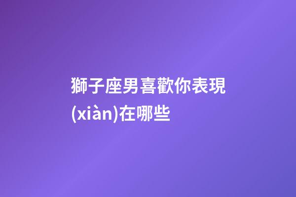 獅子座男喜歡你表現(xiàn)在哪些-第1張-星座運(yùn)勢(shì)-玄機(jī)派