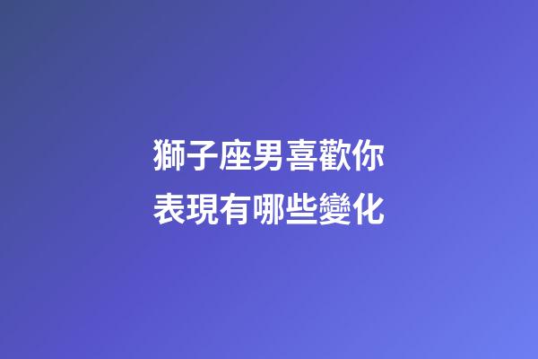 獅子座男喜歡你表現有哪些變化-第1張-星座運勢-玄機派