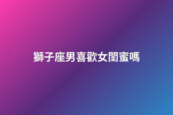 獅子座男喜歡女閨蜜嗎-第1張-星座運勢-玄機派