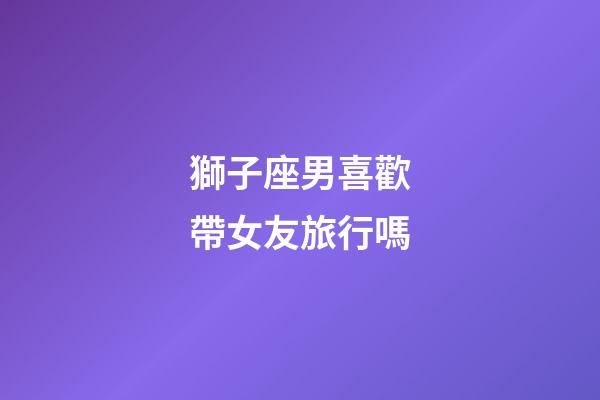 獅子座男喜歡帶女友旅行嗎-第1張-星座運勢-玄機派