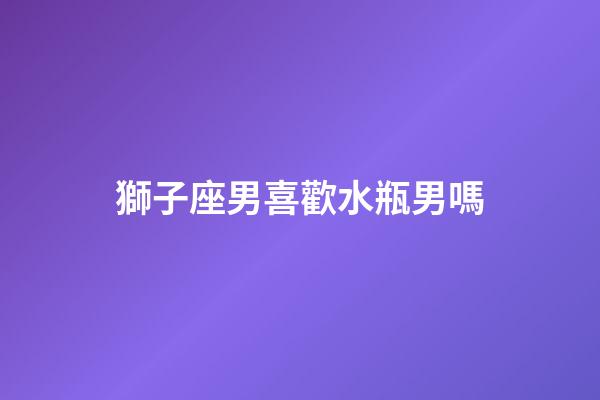 獅子座男喜歡水瓶男嗎-第1張-星座運勢-玄機派
