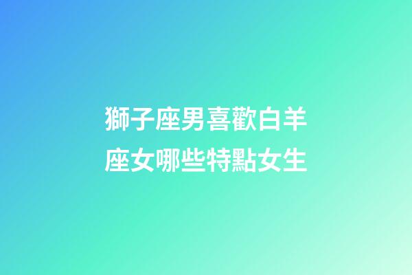獅子座男喜歡白羊座女哪些特點女生-第1張-星座運勢-玄機派