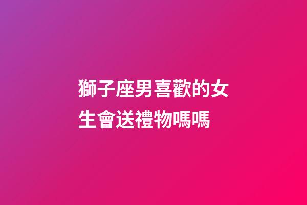 獅子座男喜歡的女生會送禮物嗎嗎-第1張-星座運勢-玄機派