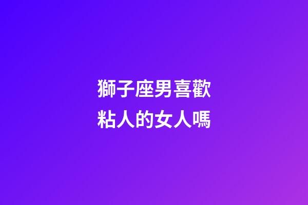 獅子座男喜歡粘人的女人嗎-第1張-星座運(yùn)勢-玄機(jī)派