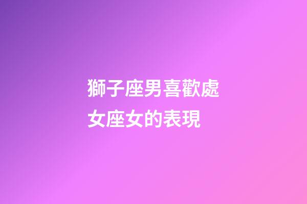 獅子座男喜歡處女座女的表現-第1張-星座運勢-玄機派