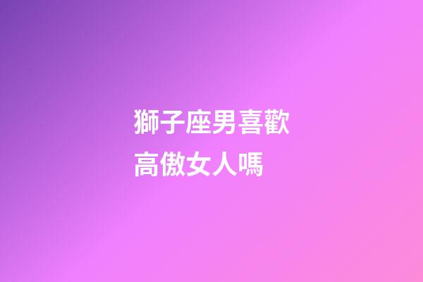 獅子座男喜歡高傲女人嗎-第1張-星座運勢-玄機派