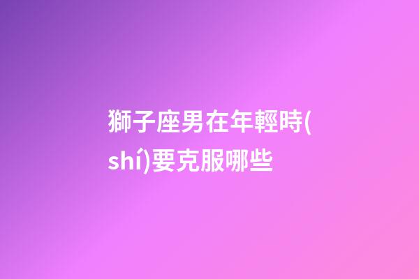 獅子座男在年輕時(shí)要克服哪些-第1張-星座運(yùn)勢(shì)-玄機(jī)派