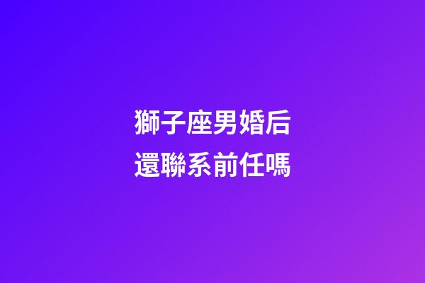 獅子座男婚后還聯系前任嗎-第1張-星座運勢-玄機派