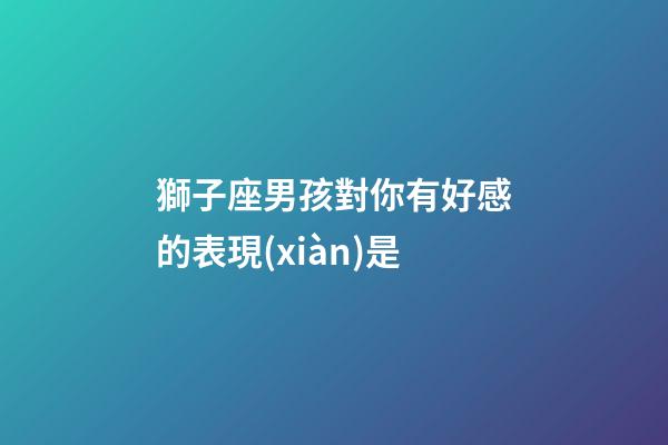 獅子座男孩對你有好感的表現(xiàn)是-第1張-星座運(yùn)勢-玄機(jī)派