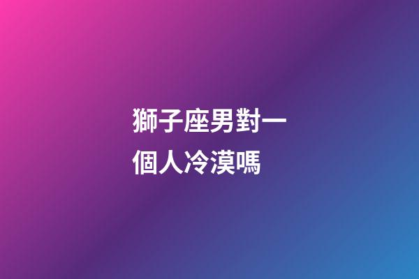 獅子座男對一個人冷漠嗎-第1張-星座運勢-玄機派