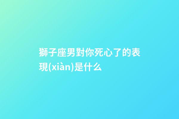 獅子座男對你死心了的表現(xiàn)是什么-第1張-星座運勢-玄機派