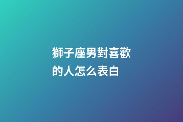獅子座男對喜歡的人怎么表白-第1張-星座運(yùn)勢-玄機(jī)派