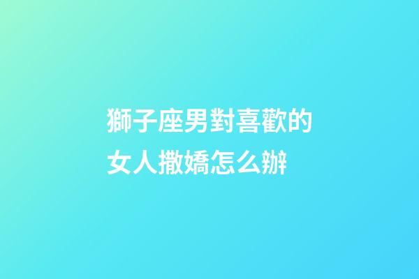 獅子座男對喜歡的女人撒嬌怎么辦-第1張-星座運勢-玄機派