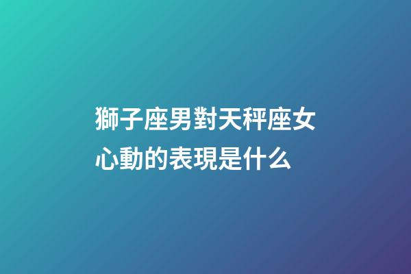 獅子座男對天秤座女心動的表現是什么-第1張-星座運勢-玄機派