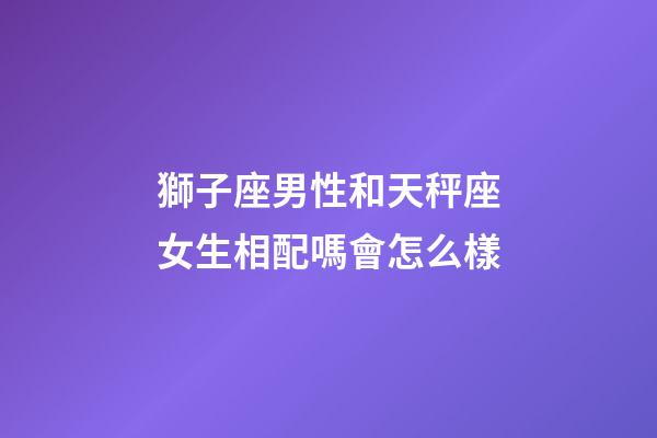獅子座男性和天秤座女生相配嗎會怎么樣-第1張-星座運(yùn)勢-玄機(jī)派