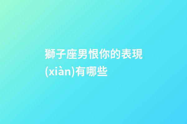 獅子座男恨你的表現(xiàn)有哪些-第1張-星座運(yùn)勢(shì)-玄機(jī)派