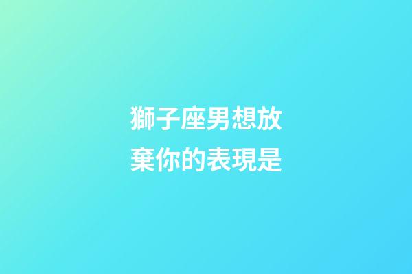 獅子座男想放棄你的表現是-第1張-星座運勢-玄機派