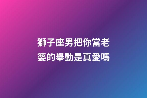 獅子座男把你當老婆的舉動是真愛嗎-第1張-星座運勢-玄機派