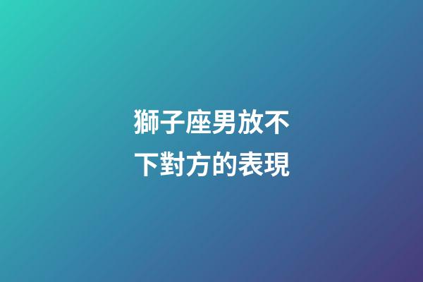 獅子座男放不下對方的表現-第1張-星座運勢-玄機派