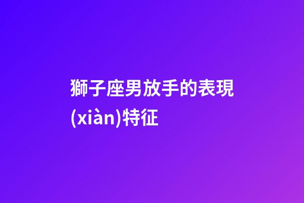 獅子座男放手的表現(xiàn)特征-第1張-星座運勢-玄機派