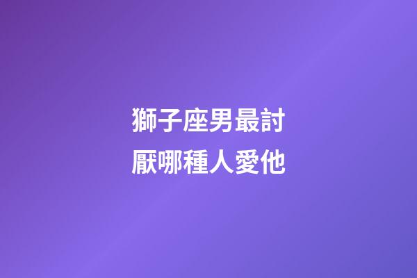 獅子座男最討厭哪種人愛他-第1張-星座運勢-玄機派