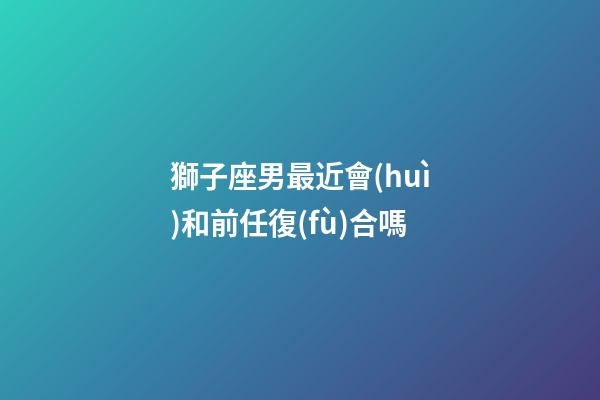 獅子座男最近會(huì)和前任復(fù)合嗎-第1張-星座運(yùn)勢(shì)-玄機(jī)派