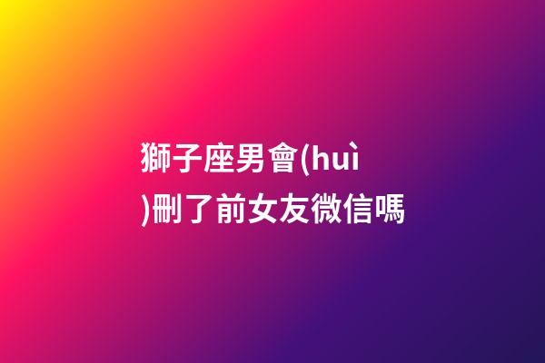 獅子座男會(huì)刪了前女友微信嗎-第1張-星座運(yùn)勢(shì)-玄機(jī)派