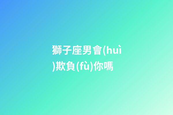 獅子座男會(huì)欺負(fù)你嗎-第1張-星座運(yùn)勢(shì)-玄機(jī)派