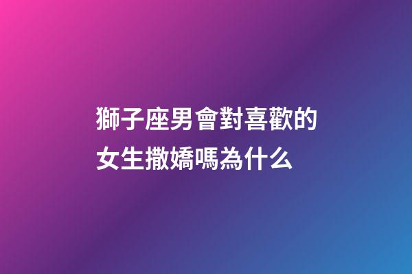 獅子座男會對喜歡的女生撒嬌嗎為什么-第1張-星座運勢-玄機派
