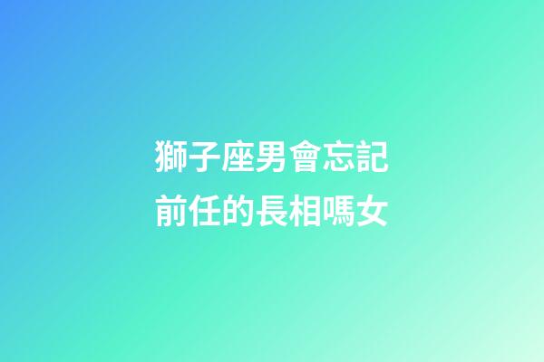 獅子座男會忘記前任的長相嗎女-第1張-星座運勢-玄機派