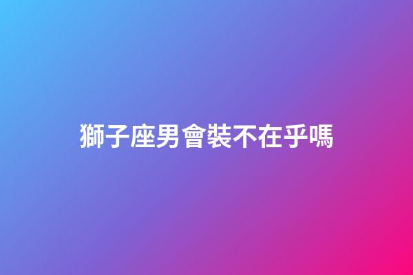 獅子座男會裝不在乎嗎-第1張-星座運勢-玄機派