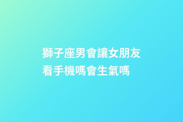 獅子座男會讓女朋友看手機嗎會生氣嗎-第1張-星座運勢-玄機派