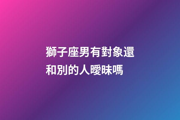 獅子座男有對象還和別的人曖昧嗎-第1張-星座運勢-玄機派