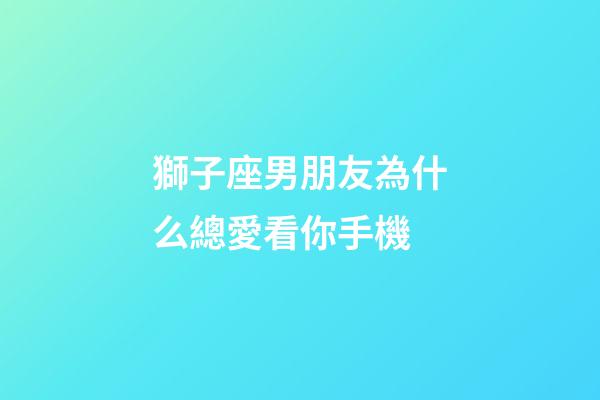 獅子座男朋友為什么總愛看你手機-第1張-星座運勢-玄機派