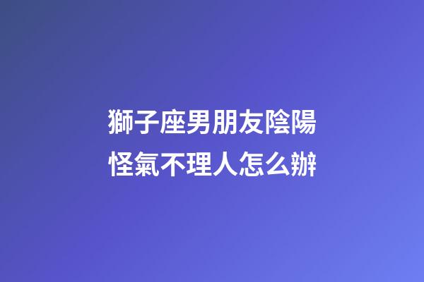 獅子座男朋友陰陽怪氣不理人怎么辦-第1張-星座運勢-玄機派