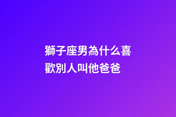 獅子座男為什么喜歡別人叫他爸爸-第1張-星座運勢-玄機派