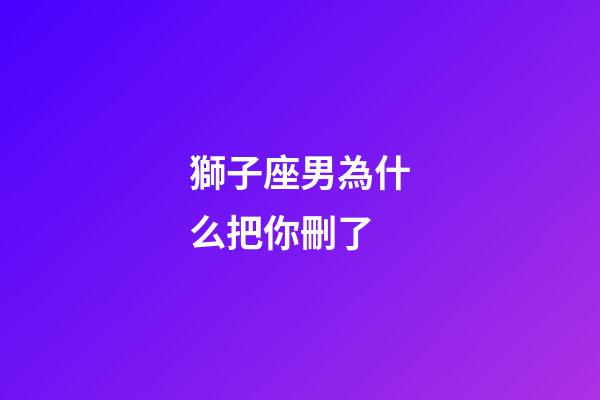 獅子座男為什么把你刪了-第1張-星座運(yùn)勢(shì)-玄機(jī)派