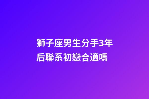 獅子座男生分手3年后聯系初戀合適嗎-第1張-星座運勢-玄機派