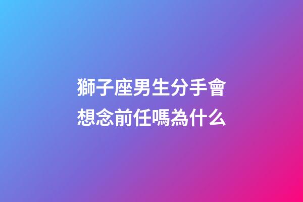 獅子座男生分手會想念前任嗎為什么-第1張-星座運勢-玄機派