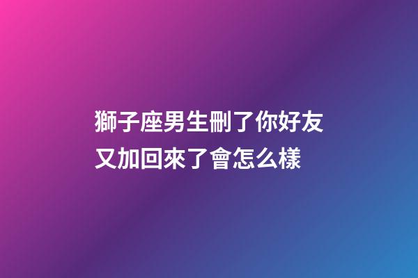 獅子座男生刪了你好友又加回來了會怎么樣